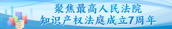 聚焦最高人民法院知识产权法庭成立七周年